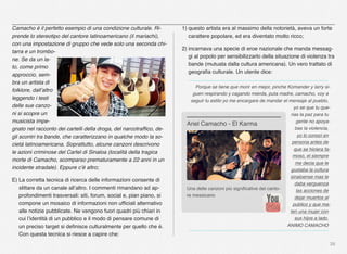 28
Camacho è il perfetto esempio di una condizione culturale. Ri-
prende lo stereotipo del cantore latinoamericano (il mariachi),
con una impostazione di gruppo che vede solo una seconda chi-
tarra e un trombo-
ne. Se da un la-
to, come primo
approccio, sem-
bra un artista di
folklore, dall’altro
leggendo i testi
delle sue canzo-
ni si scopre un
musicista impe-
gnato nel racconto dei cartelli della droga, del narcotrafﬁco, de-
gli scontri tra bande, che caratterizzano in qualche modo la so-
cietà latinoamericana. Soprattutto, alcune canzoni descrivono
le azioni criminose del Cartel di Sinaloa (località della tragica
morte di Camacho, scomparso prematuramente a 22 anni in un
incidente stradale). Eppure c’è altro;
E) La corretta tecnica di ricerca delle informazioni consente di
slittare da un canale all’altro. I commenti rimandano ad ap-
profondimenti trasversali: siti, forum, social e, pian piano, si
compone un mosaico di informazioni non ufﬁciali alternativo
alle notizie pubblicate. Ne vengono fuori quadri più chiari in
cui l’identità di un pubblico e il modo di pensare comune di
un preciso target si deﬁnisce culturalmente per quello che è.
Con questa tecnica si riesce a capire che:
1) questo artista era al massimo della notorietà, aveva un forte
carattere popolare, ed era diventato molto ricco;
2) incarnava una specie di eroe nazionale che manda messag-
gi al popolo per sensibilizzarlo della situazione di violenza tra
bande (mutuata dalla cultura americana). Un vero trattato di
geograﬁa culturale. Un utente dice:
Porque se tiene que morir en mejor, pinche Komander y larry si-
guen respirando y cagando mierda, puta madre, camacho, voy a
seguir tu estilo yo me encargare de mandar el mensaje al pueblo,
yo se que tu que-
rias la paz para tu
gente no apoya-
bas la violencia,
yo lo conoci en
persona antes de
que se hiciera fa-
moso, el siempre
me decia que le
gustaba la cultura
sinaloense mas le
daba verguenza
las acciones de
dejar muertos al
publico y que ma-
ten una mujer con
sus hijos a lado.
ANIMO CAMACHO
Una delle canzoni più signiﬁcative del canto-
re messicano
Ariel Camacho - El Karma
 