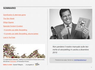 2
SOMMARIO
Gamiﬁcation & alternate game
The Sim World
DSign Dgame
Speciale Content Curation
- Il corretto uso dello Storytelling
- Il corretto uso dello Storytelling, alcune ipotesi
Lost in YouTube
La supervisione editoriale, l’editing e la correzione di bozze sono a cura
del service l’Edicoletta, di Francesca Fornari.
Editor in chief - Davide Pellegrini, un progetto di
Non perdere il nostro manuale sulle tec-
niche di storytelling in uscita a dicembre
2015
Prenota la tua copia. Scrivici su: info@lateraltraining.it
 