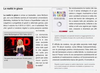 6
La realtà in gioco
La realtà in gioco è ormai un bestseller. Jane McGoni-
gal, con una brillante carriera di ricercatrice universitaria
(Berkeley, Institute for the Future e SuperBetter Labs) di-
vulgatrice e progettista di giochi e alternate games, pub-
blica il volume tra il 2010 e il 2011, con il sottotitolo Per-
ché i giochi ci rendono migliori e come possono cambia-
re il mondo.
La domanda
che la McGoni-
gal fa è: che
cosa succede-
rebbe se usas-
simo tutto quel-
lo che sappia-
mo sulla pro-
gettazione dei
giochi per siste-
mare quello
che non va nel-
la realtà?
Se conducessimo le nostre vite rea-
li con il senso strategico di un gio-
catore o, magari, riuscissimo a risol-
vere i problemi al lavoro e nella vita
come dei teorici dei videogame, ol-
tre a essere tutto più semplice, sa-
rebbe entusiasmante, brillante e da-
rebbe a tutti una ragione per miglio-
rare, crescere e diventare più efﬁ-
cienti.
I giochi contengono una speciale tensione al raggiungimento di un
obiettivo. Un eroismo di scopo che ci porta alle più straordinarie
prestazioni.
È difﬁcile da credere, ma già dalla seconda metà degli
anni ’70 alcuni studiosi, come Mihaly Csikszentmihalyi,
con la psicologia positiva introducevano l’idea dello stu-
dio del benessere umano e della felicità. Lo studioso par-
lava di ‘ﬂusso’ come di una sensazione soddisfacente ed
esaltante di realizzazione creativa e di funzionamento ac-
cresciuto (caratteristica tipica dei giochi). Il concetto è:
Rispetto ai giochi spesso la realtà è deprimente. I giochi concentra-
no la nostra energia con ottimismo incrollabile su qualcosa in cui
siamo bravi e ci piace.
The game that can give you 10 extra years
of life
Jane McGonigal al TED Talks 2012
 