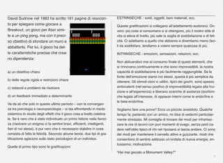 7
David Sudnow nel 1983 ha scritto 161 pagine di resocon-
to per spiegare come giocare a
Breakout, un gioco per Atari simi-
le a un ping pong, ma con il preci-
so obiettivo di sfondare un muro e
abbatterlo. Per lui, il gioco ha del-
le caratteristiche precise che crea-
no dipendenza:
a) un obiettivo chiaro
b) delle regole rigide e restrizioni chiare
c) ostacoli e problemi da risolvere
d) un feedback immediato e determinante
Va da sé che solo in questo ultimo periodo – con la convergen-
za tra psicologia e neuropsicologia – si sta affrontando in modo
sistemico lo studio degli effetti che il gioco crea a livello celebra-
le. Se è vero che è stato individuato un primo fattore nella ﬁerez-
za (risolvere un enigma ci fa sentire bravi, efﬁcienti, intelligenti,
ﬁeri di noi stessi), è pur vero che è necessario stabilire in cosa
consista di fatto la felicità. Secondo alcune teorie, due tipi di gra-
tiﬁcazione agiscono sullo stato psicologico di un individuo.
Quelle di primo tipo sono le gratiﬁcazioni:
ESTRINSECHE - soldi, oggetti, beni materiali, ecc.
Queste gratiﬁcazioni si collegano all’adattamento eudonico. Ov-
vero: più cose si consumano e si ottengono, più il nostro stile di
vita si eleva di livello, più sale la soglia di soddisfazione e di feli-
cità. Ci adattiamo a quello che abbiamo e diventiamo meno faci-
li da soddisfare, tendiamo a volere sempre qualcosa di più.
INTRINSECHE - emozioni, sensazioni, relazioni, ecc.
Non abituandoci mai al consumo ﬁnale di questi elementi, che
si rinnovano continuamente e che sono imprevedibili, la nostra
capacità di soddisfazione è più facilmente raggiungibile. Se la
fonte dell’emozione siamo noi stessi, questa è più semplice da
ottenere. Gli stimoli visivi e uditivi, tipici dei giochi, sono spesso
ambivalenti (nel senso positivo di imprevedibilità legata alla frui-
zione e all’esperienza) e liberano scariche di sostanze biochimi-
che legate all’interesse, di oppiacei interni come le endorﬁne e
le beta-endorﬁne.
Vogliamo fare una prova? Ecco un piccolo aneddoto. Qualche
tempo fa, parlando con un amico, mi dice di vedermi particolar-
mente stressato. Mi consiglia di trovare dei modi per inframez-
zare le ore di lavoro con puri momenti di svago, senza però ca-
dere nell’oblio tipico di chi nel riposarsi si lascia andare. Ci sono
dei modi per mantenere il cervello attivo e guizzante, modi che
consentono di sentirsi addosso un’ondata di nuova energia, en-
tusiasmo, motivazione.
“Hai mai giocato a Monument Valley?”
 