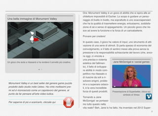 Monument Valley è un best seller del genere game puzzle
prodotto dallo studio indie Ustwo. Ha vinto moltissimi pre-
mi ed è riconosciuto come un capolavoro del genere, al
punto da far pensare all’arte video-ludica.
Per saperne di più e scaricarlo, cliccate qui
Ora: Monument Valley è un gioco di abilità che si ispira alle ar-
chitetture impossibili di Escher. Lo scopo è guidare un perso-
naggio di livello in livello, ma soprattutto è uno scacciapensieri
che ha la qualità di trasmettere energia, entusiasmo, soddisfa-
zione di sé e senso di appagamento. Un piccolo gioco che rie-
sce ad avere la funzione e la forza di un caricabatterie.
Provare per credere!
In questo caso, il gioco ha valore di input, uno strumento di atti-
vazione di una serie di stimoli. Si parla spesso di economia del
coinvolgimento, e il fatto di sentirci messi alla prova senza la
pressione e la responsabilità schiacciante del lavoro (che, anco-
ra oggi, ci vincola a
una precisa e violenta
estetica del fallimen-
to), il fatto di sviluppa-
re abilità in modo com-
petitivo ma rilassato e
di riuscire da soli a ri-
solvere enigmi, proble-
mi e a superare ostaco-
li, è la vera incredibile
forza di questi prodotti.
Tornando a Jane
McGonigal: se portassi-
mo tutto questo nella
vita reale? Beh, Jane lo ha fatto. Ha inventato nel 2012 Super-
8
Un gioco che aiuta a rilassarsi e ha rendere il cervello più creativo.
Una bella immagine di Monument Valley
Presentazione di Superbetter, clicca sul
simbolo di Vimeo
Jane McGonigal e i social games
 