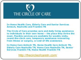 In Home Health Care, Elderly Care and Senior Services 
Antioch, Nashville and Franklin TN 
The Circle of Care provides care and daily living assistance 
to individuals in their own home – the place they thrive the 
most. Flexible services are available for weekly visits, 
round-the-clock care, temporary assistance recovering 
from illness or surgery, or end-of-life assistance. 
In Home Care Antioch TN, Home Health Care Antioch TN, 
Elderly Care Nashville TN, Home Care Nashville TN, Senior 
Services Franklin TN, Home Health Franklin TN 
http://thecircleofcaretn.com/ 
 