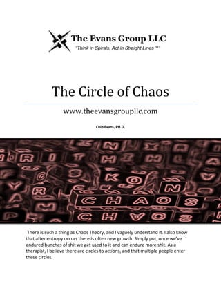 The Circle of Chaos
www.theevansgroupllc.com
Chip Evans, PH.D.
There is such a thing as Chaos Theory, and I vaguely understand it. I also know
that after entropy occurs there is often new growth. Simply put, once we’ve
endured bunches of shit we get used to it and can endure more shit. As a
therapist, I believe there are circles to actions, and that multiple people enter
these circles.
 
