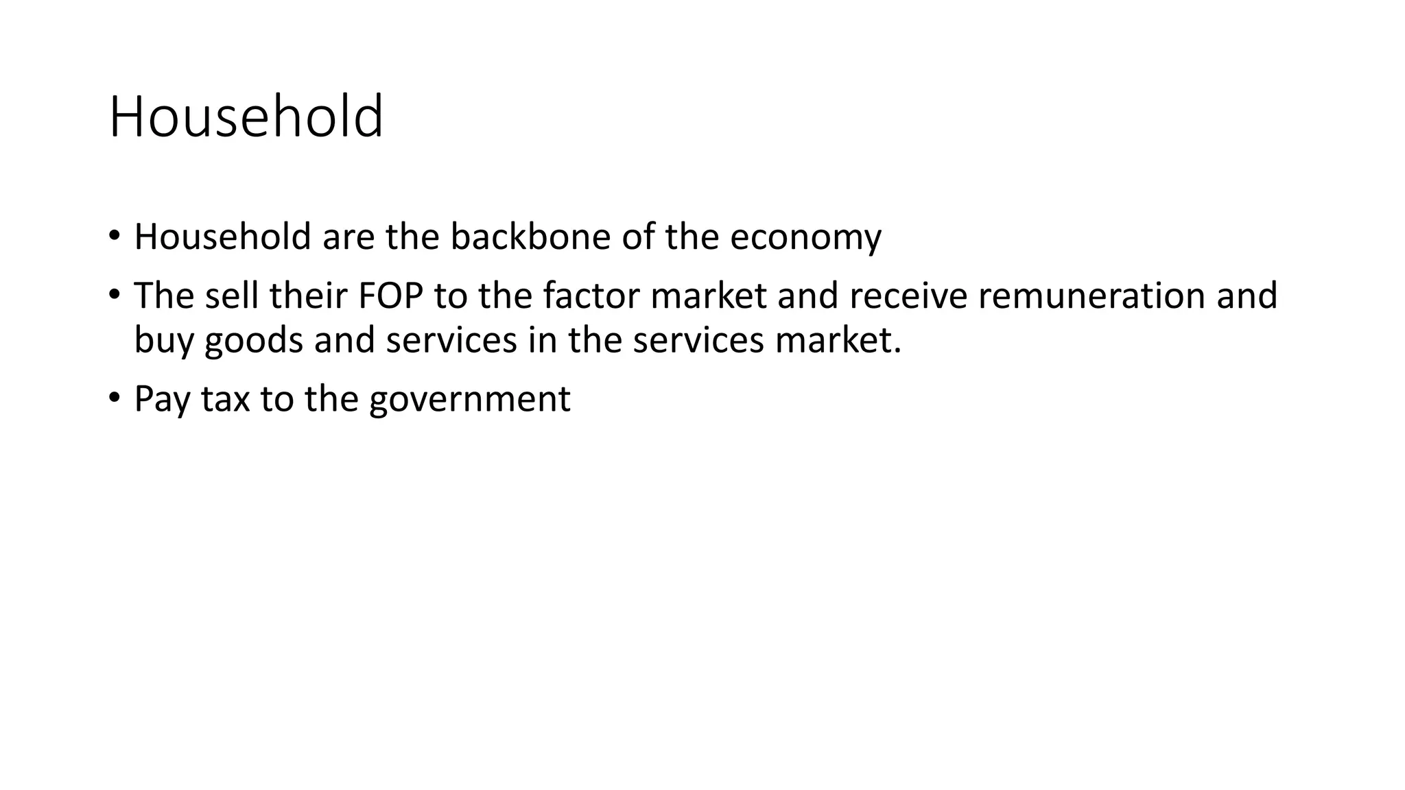 Household
• Household are the backbone of the economy
• The sell their FOP to the factor market and receive remuneration and
buy goods and services in the services market.
• Pay tax to the government
 
