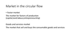 Market in the circular flow
• Factor market
The market for factors of production
(capital,land.labour,entrepreneurship)
Goods and services market
The market that sell and buys the consumable goods and services
 