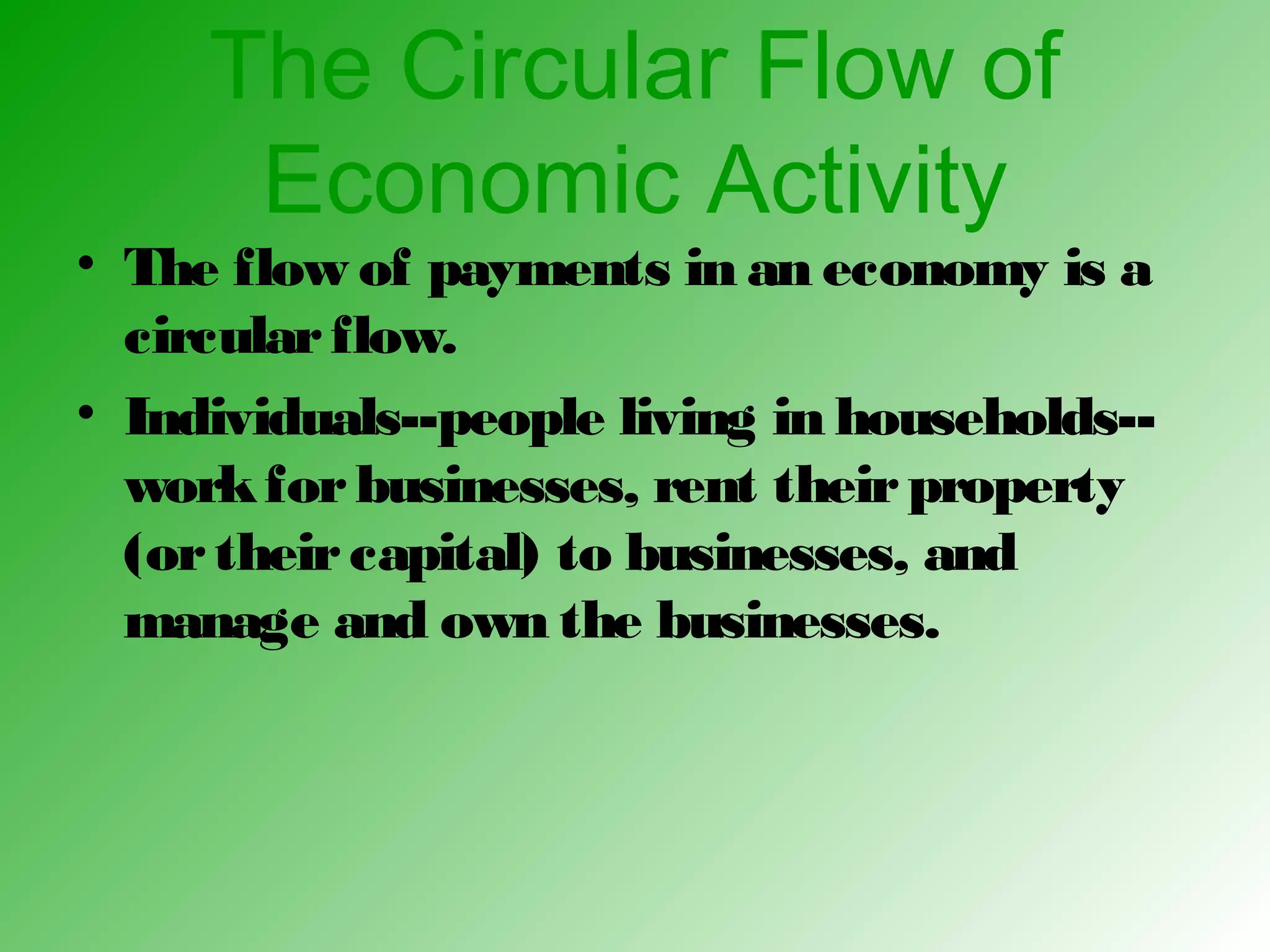 The Circular Flow of
Economic Activity
• The flow of payments in an economy is a
circularflow.
• Individuals--people living in households--
workforbusinesses, rent theirproperty
(ortheircapital) to businesses, and
manage and own the businesses.
 