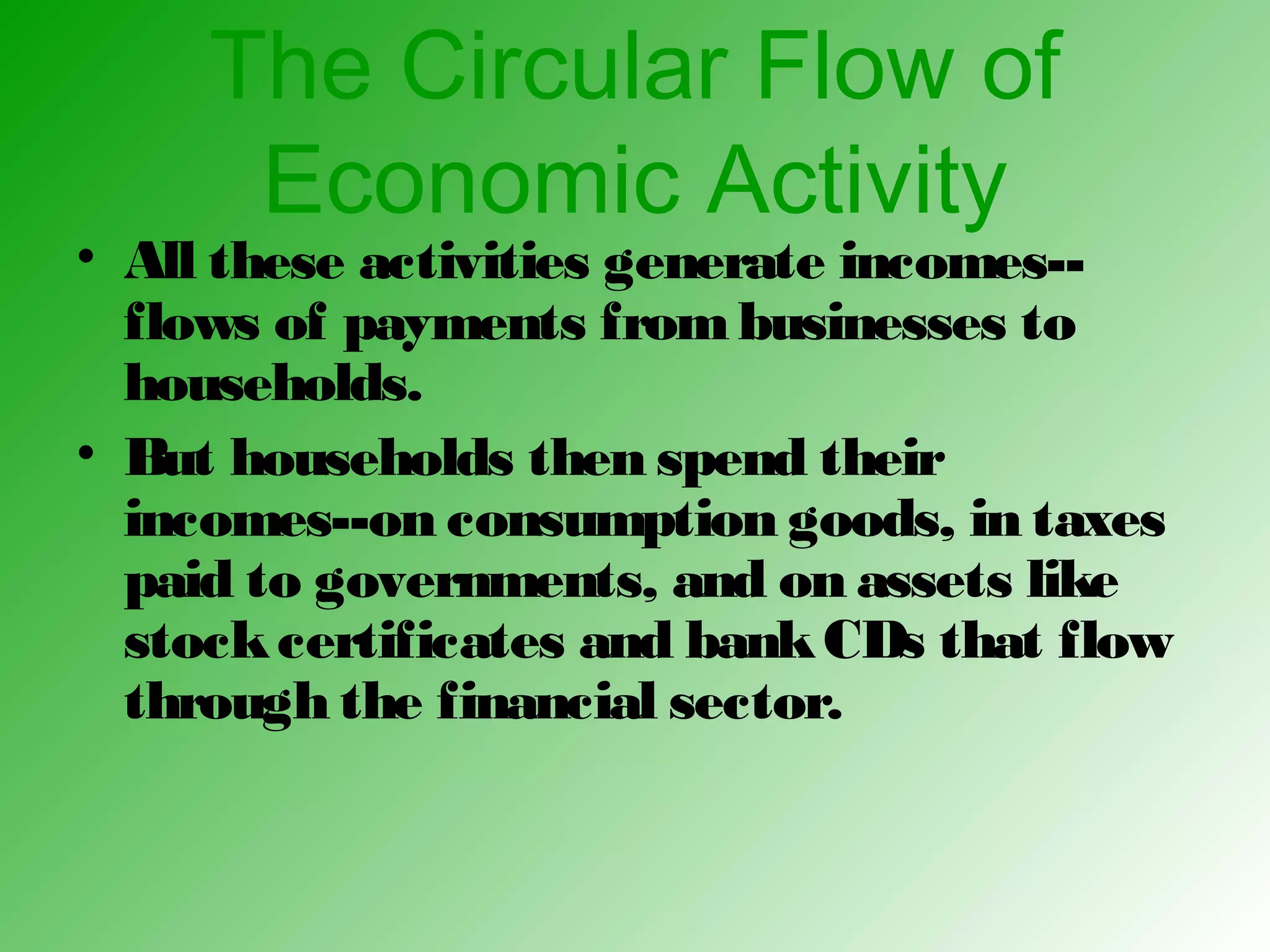 The Circular Flow of
Economic Activity
• All these activities generate incomes--
flows of payments frombusinesses to
households.
• But households then spend their
incomes--on consumption goods, in taxes
paid to governments, and on assets like
stockcertificates and bankCDs that flow
through the financial sector.
 