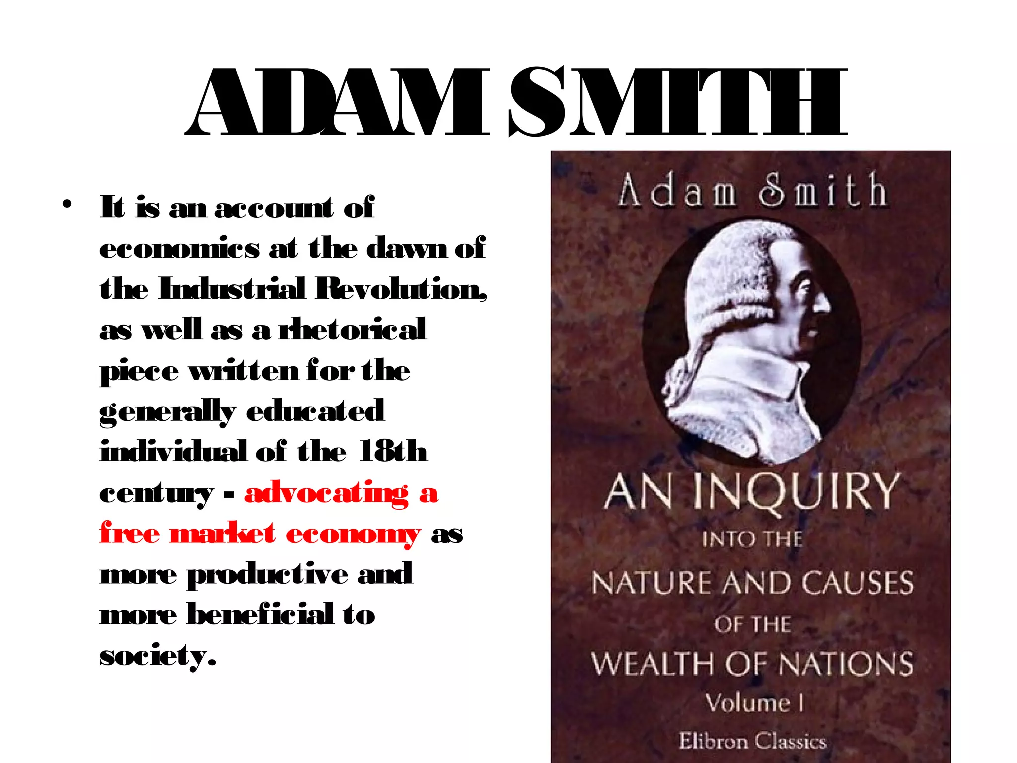 ADAMSMITH
• It is an account of
economics at the dawn of
the Industrial Revolution,
as well as a rhetorical
piece written forthe
generally educated
individual of the 18th
century - advocating a
free market economy as
more productive and
more beneficial to
society.
 
