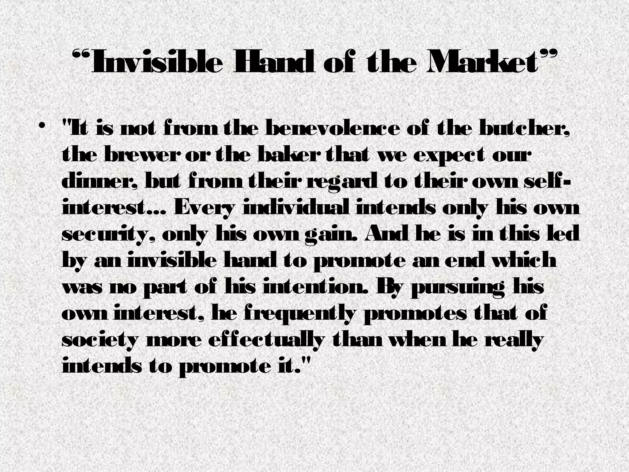 “Invisible Hand of the Market”
• "It is not fromthe benevolence of the butcher,
the brewerorthe bakerthat we expect our
dinner, but fromtheirregard to theirown self-
interest... Every individual intends only his own
security, only his own gain. And he is in this led
by an invisible hand to promote an end which
was no part of his intention. By pursuing his
own interest, he frequently promotes that of
society more effectually than when he really
intends to promote it."
 