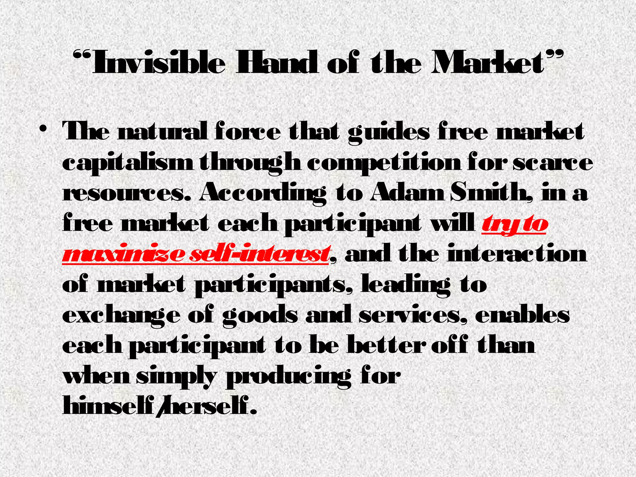 “Invisible Hand of the Market”
• The natural force that guides free market
capitalismthrough competition forscarce
resources. According to AdamSmith, in a
free market each participant will tryto
maximizeself-interest, and the interaction
of market participants, leading to
exchange of goods and services, enables
each participant to be betteroff than
when simply producing for
himself/herself.
 