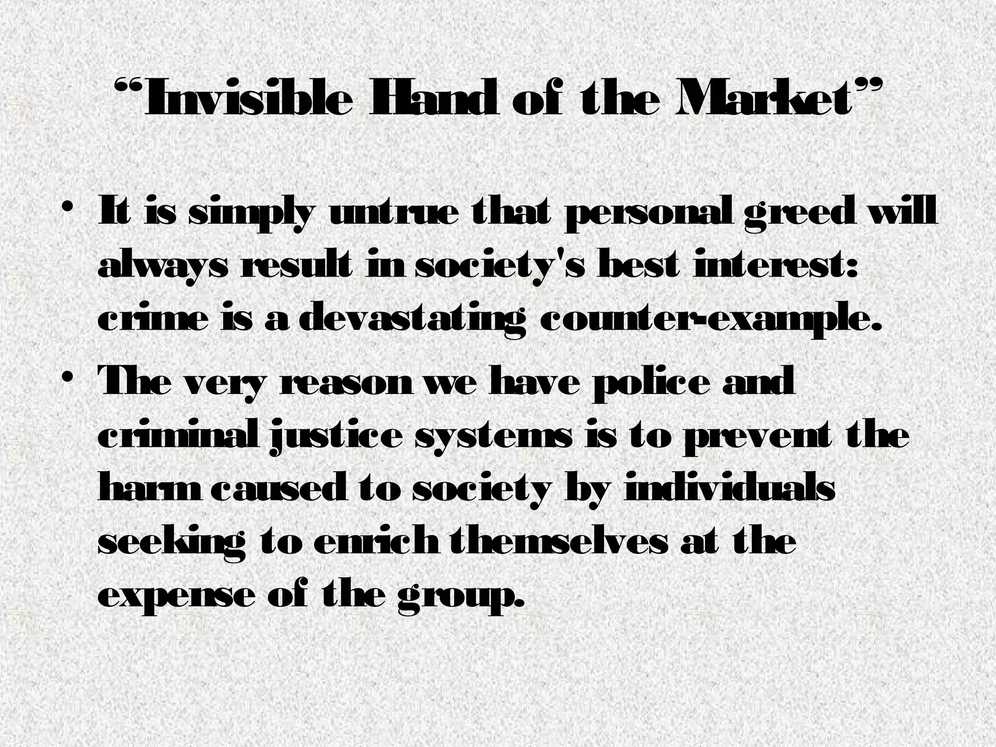 “Invisible Hand of the Market”
• It is simply untrue that personal greed will
always result in society's best interest:
crime is a devastating counter-example.
• The very reason we have police and
criminal justice systems is to prevent the
harmcaused to society by individuals
seeking to enrich themselves at the
expense of the group.
 