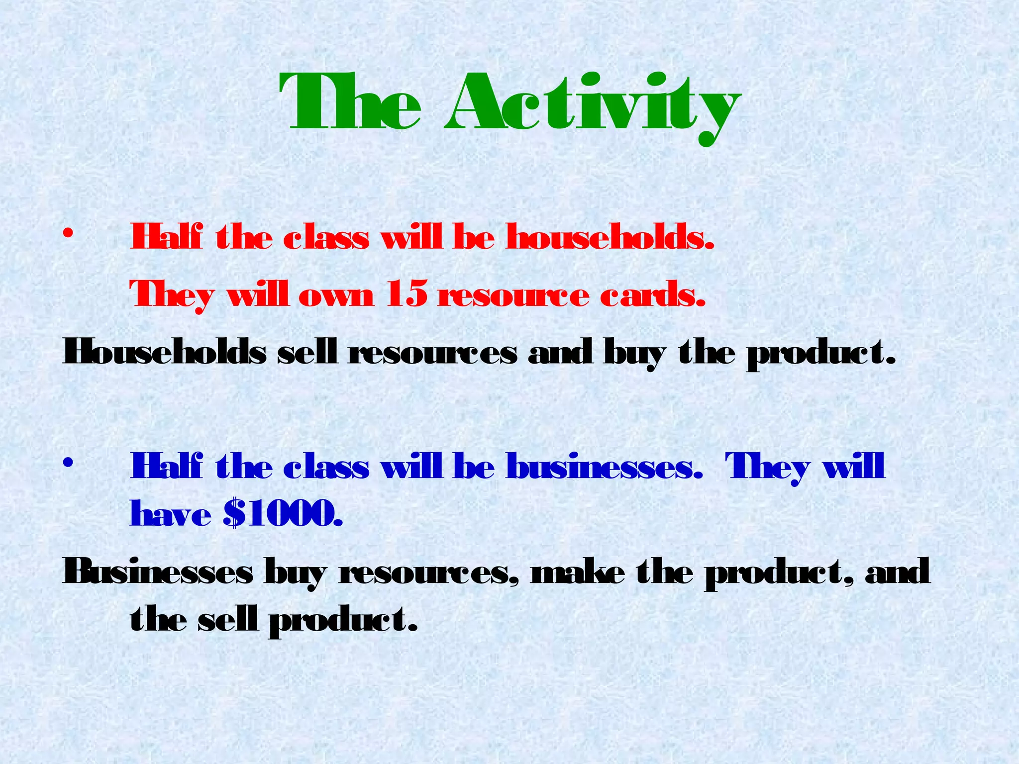 The Activity
• Half the class will be households.
They will own 15 resource cards.
Households sell resources and buy the product.
• Half the class will be businesses. They will
have $1000.
Businesses buy resources, make the product, and
the sell product.
 
