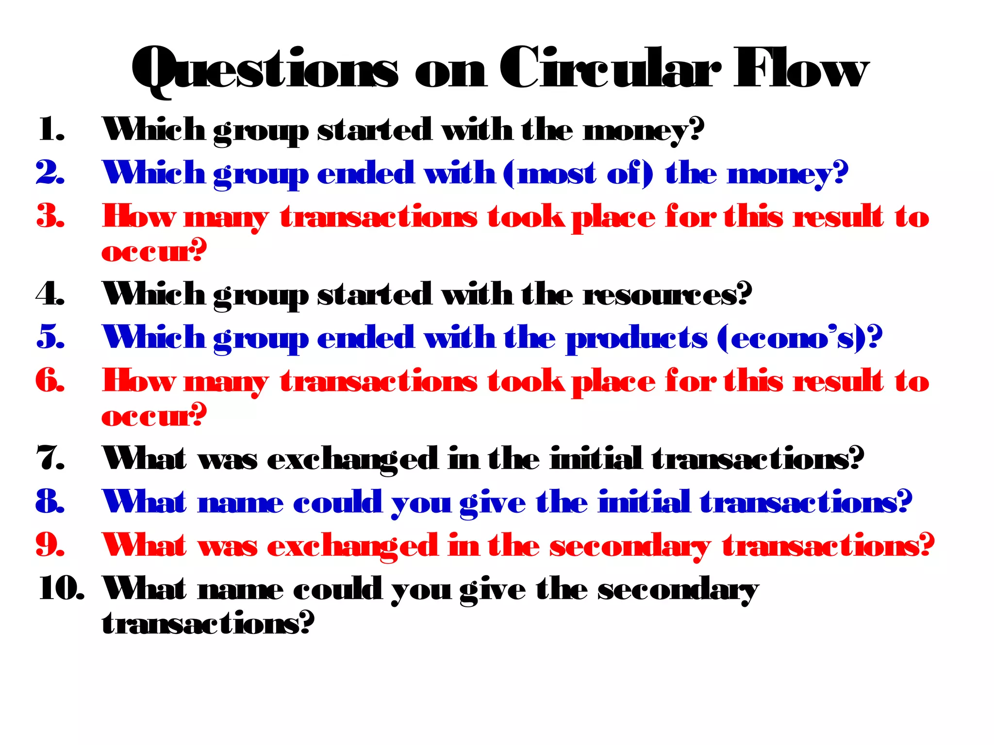 Questions on CircularFlow
1. Which group started with the money?
2. Which group ended with (most of) the money?
3. How many transactions tookplace forthis result to
occur?
4. Which group started with the resources?
5. Which group ended with the products (econo’s)?
6. How many transactions tookplace forthis result to
occur?
7. What was exchanged in the initial transactions?
8. What name could you give the initial transactions?
9. What was exchanged in the secondary transactions?
10. What name could you give the secondary
transactions?
 