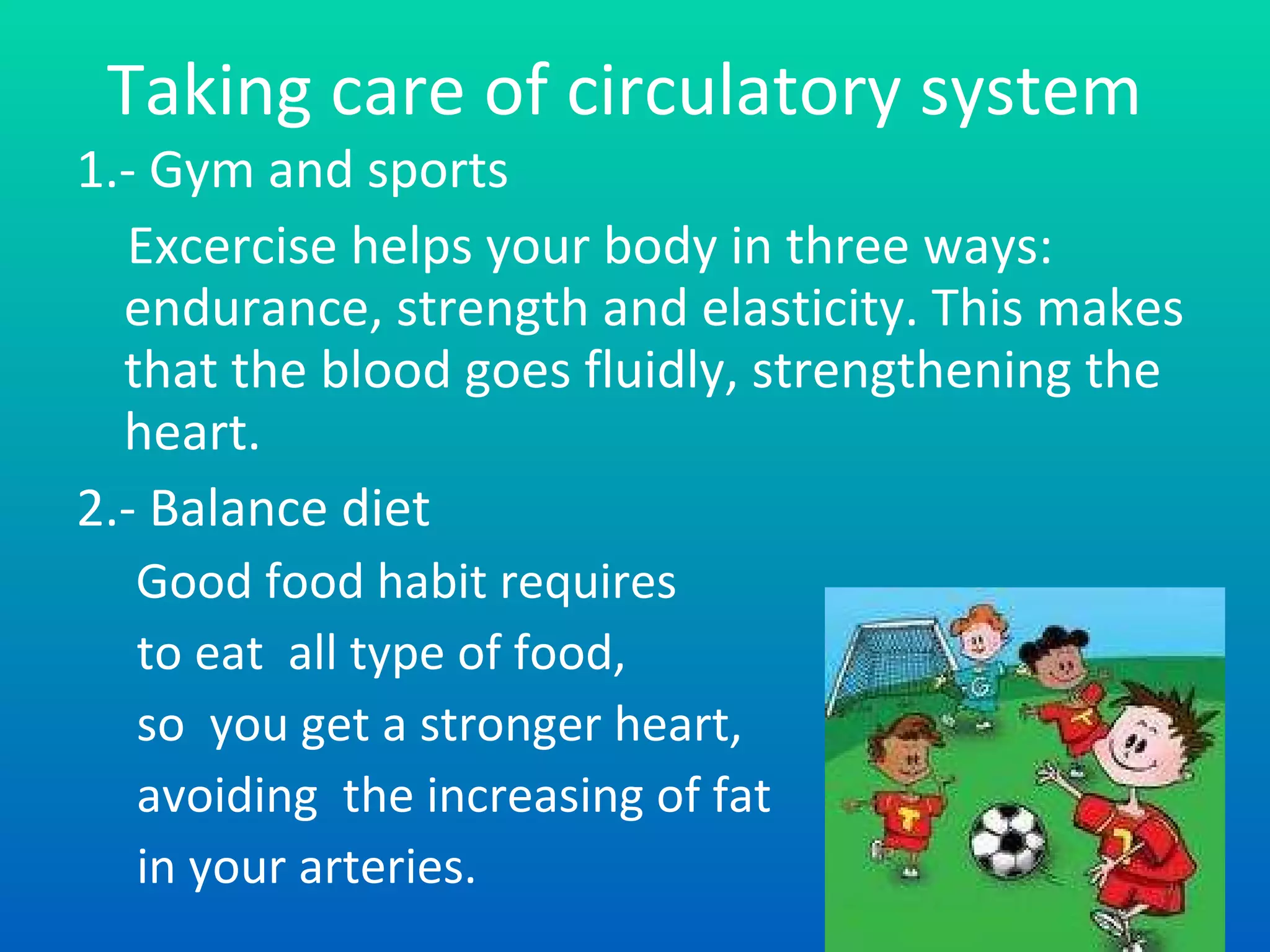 Taking care of circulatory system 1.- Gym and sports Excer c i s e helps your body in three ways: endurance, strength and elasticity. This makes that the blood goes fluid ly,  strengthening the heart. 2.- Balance diet   Good food habit requires to  eat  all  type of food, so  you get a stronger heart , avo i ding  the increasing of fat in your arteries. Turn next page there are more information of system care.   