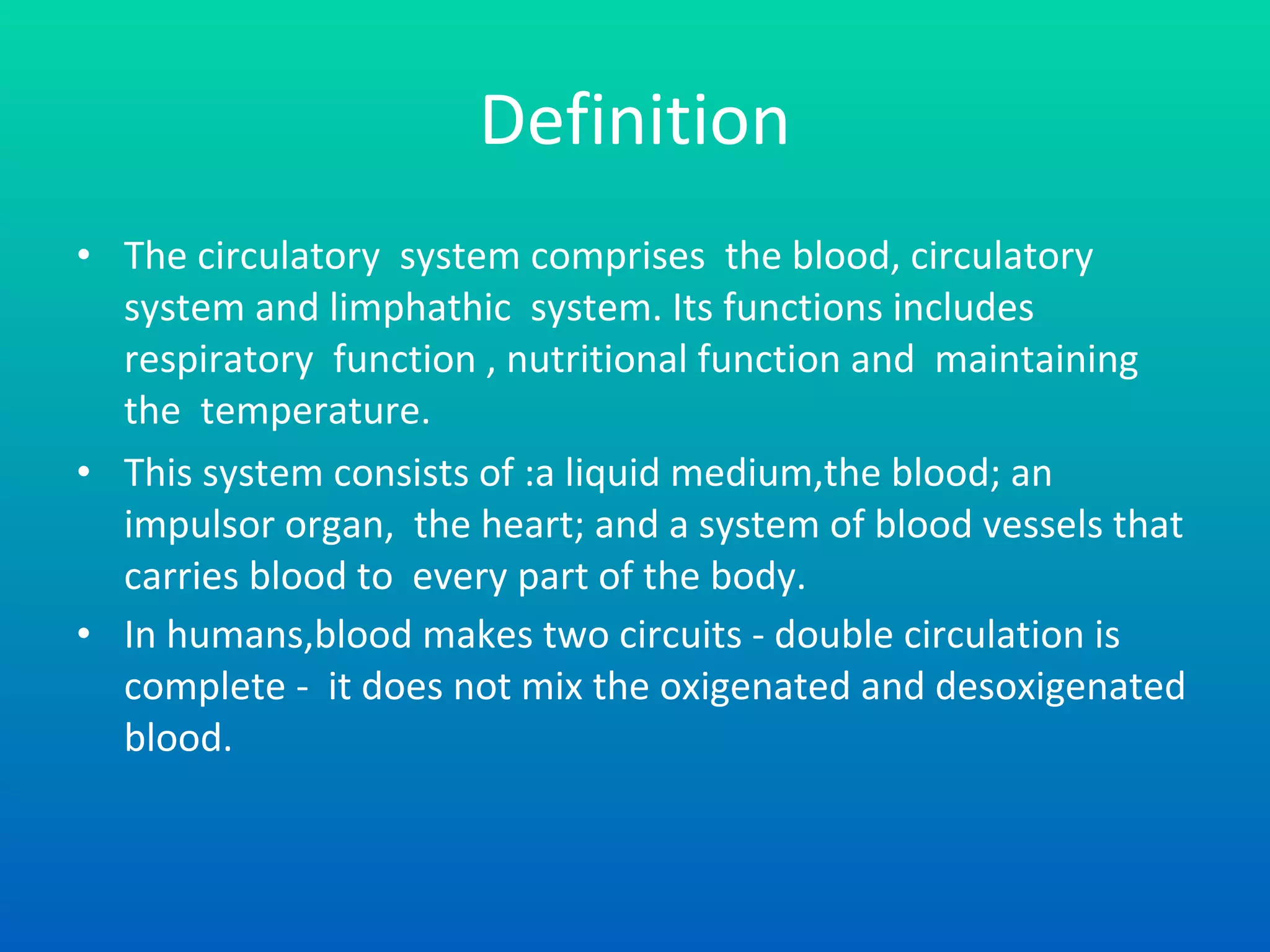 Definition The circulatory  system comprises  the blood, circulatory system and limphathic  system. Its functions includes respiratory  function , nutritional function and  maintaining  the  temperature.  This system consists of :a liquid medium,the blood; an impulsor organ,  the heart; and a system of blood vessels that  carries blood to  every part of the body. In humans,blood makes two circuits - double circulation is complete -  it does not mix the oxigenated and desoxigenated blood.   