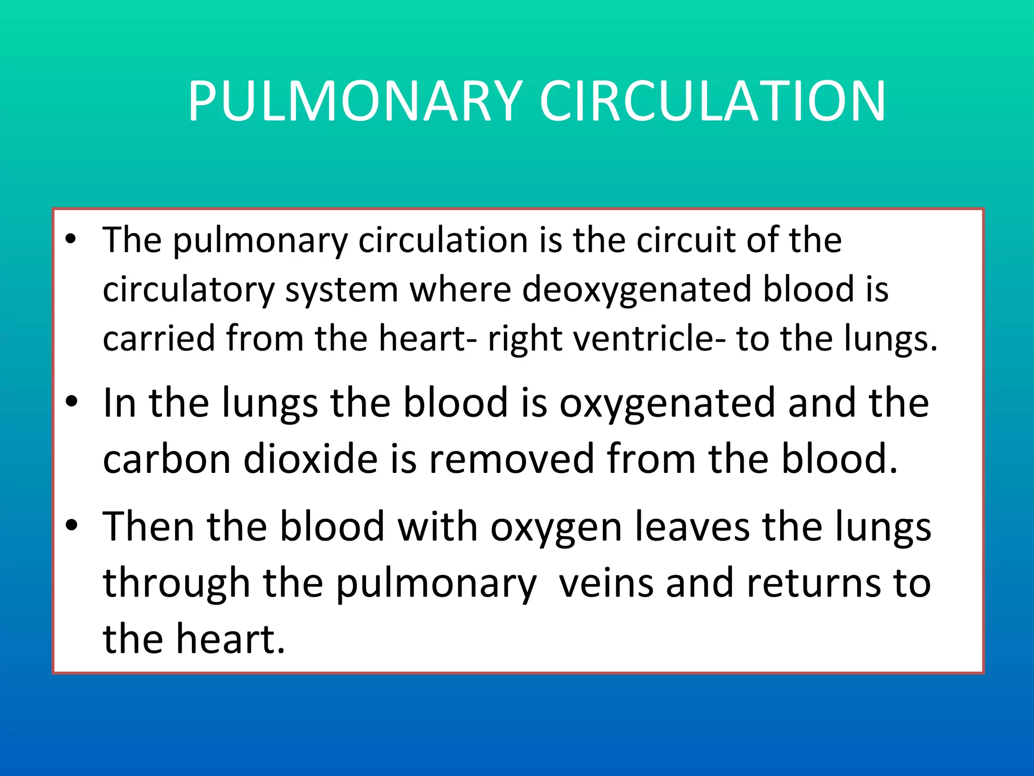 PULMONARY CIRCULATION The pulmonary circulation is the circuit of the circulatory system where deoxygenated blood is carried from the heart- right ventricle- to the lungs.  In the lungs the blood is oxygenated and the carbon dioxide is removed from the blood. Then the blood with oxygen leaves the lungs  through the pulmonary  veins  and returns to the heart . 