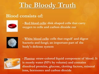 The Bloody Truth
Blood consists of:
        - Red blood cells: disk shaped cells that carry
        oxygen to cells and carbon dioxide out


        - White blood cells: cells that engulf and digest
        bacteria and fungi; an important part of the
        body's defense system


       - Plasma: straw-colored liquid component of blood. It
       is mostly water (93% by volume) and contains
       dissolved proteins, glucose, clotting factors, mineral
       ions, hormones and carbon dioxide
 