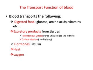 The Transport Function of blood
• Blood transports the following:
 Digested food: glucose, amino acids, vitamins
etc..
Excretory products from tissues
 Nitrogenous wastes: urea uric acid (to the kidney)
Carbon dioxide ( to the lung)
 Hormones: insulin
Heat
oxygen
 