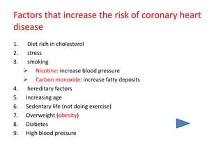 Factors that increase the risk of coronary heart
disease
1. Diet rich in cholesterol
2. stress
3. smoking
 Nicotine: increase blood pressure
 Carbon monoxide: increase fatty deposits
4. hereditary factors
5. Increasing age
6. Sedentary life (not doing exercise)
7. Overweight (obesity)
8. Diabetes
9. High blood pressure
 