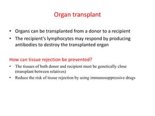 Organ transplant
• Organs can be transplanted from a donor to a recipient
• The recipient’s lymphocytes may respond by producing
antibodies to destroy the transplanted organ
How can tissue rejection be prevented?
• The tissues of both donor and recipient must be genetically close
(transplant between relatives)
• Reduce the risk of tissue rejection by using immunosuppressive drugs
 