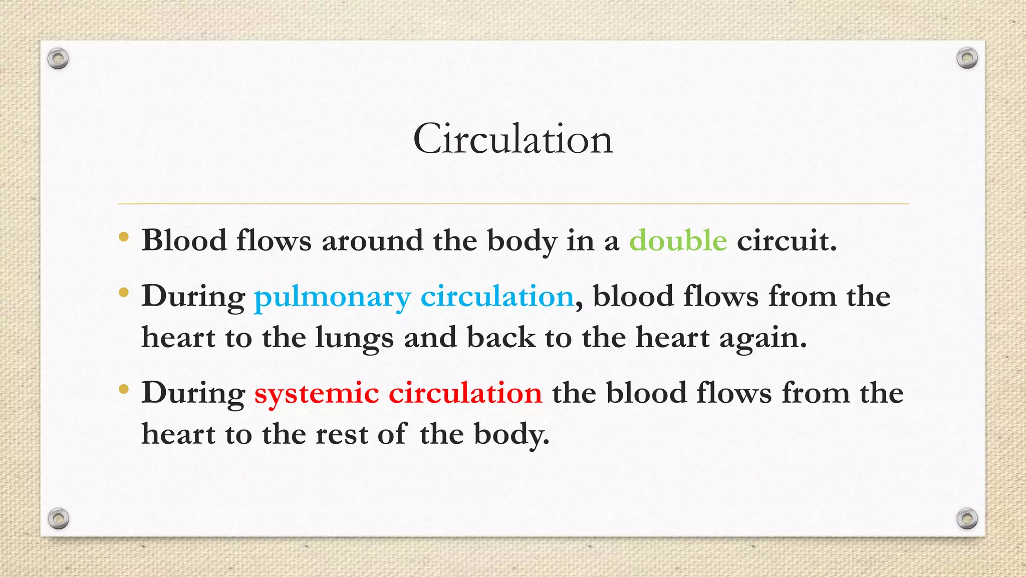 Circulation
• Blood flows around the body in a double circuit.
• During pulmonary circulation, blood flows from the
heart to the lungs and back to the heart again.
• During systemic circulation the blood flows from the
heart to the rest of the body.
 