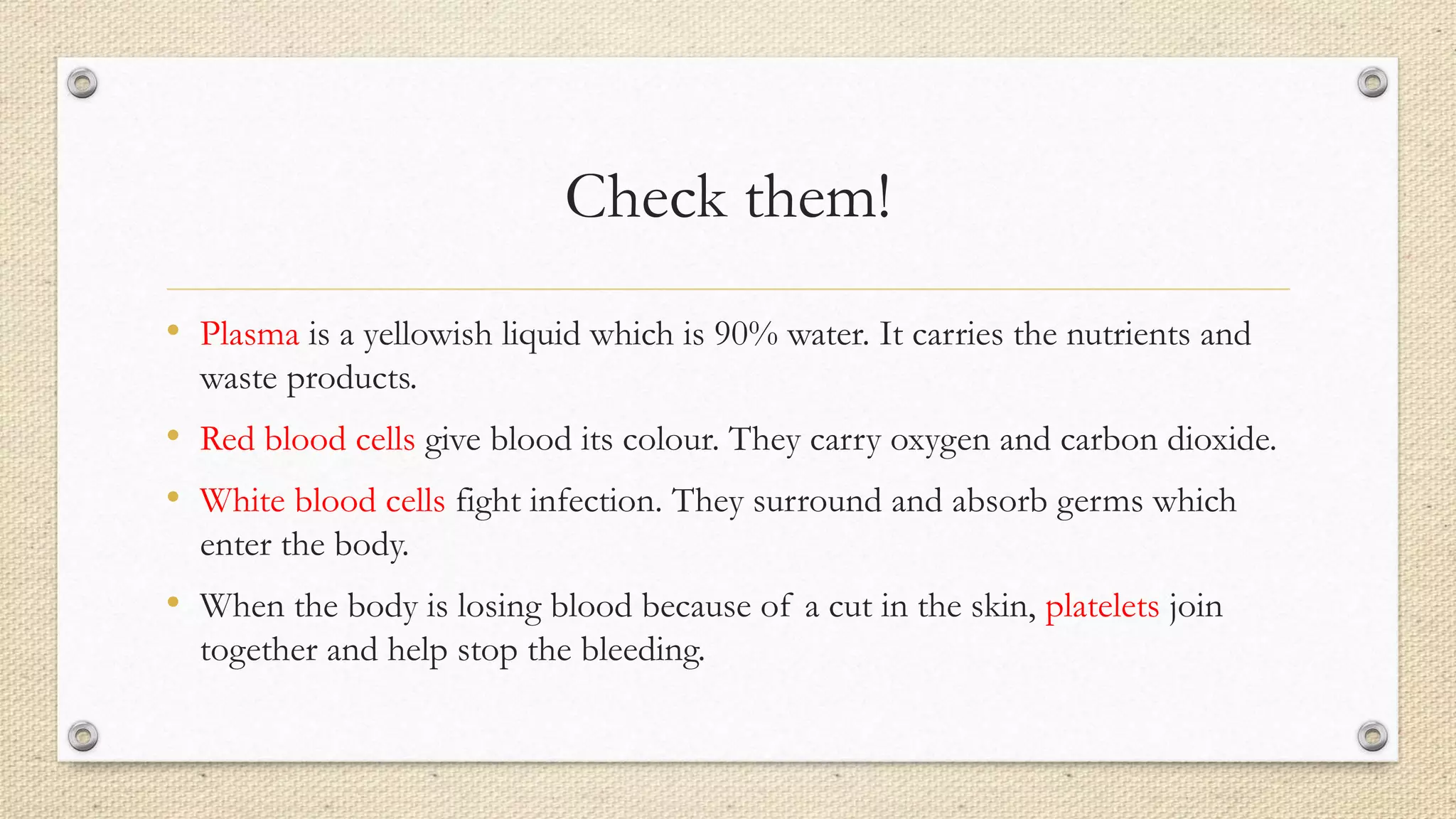Check them!
• Plasma is a yellowish liquid which is 90% water. It carries the nutrients and
waste products.
• Red blood cells give blood its colour. They carry oxygen and carbon dioxide.
• White blood cells fight infection. They surround and absorb germs which
enter the body.
• When the body is losing blood because of a cut in the skin, platelets join
together and help stop the bleeding.
 