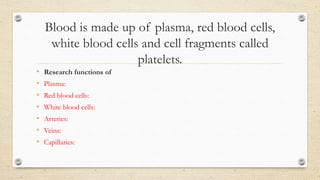Blood is made up of plasma, red blood cells,
white blood cells and cell fragments called
platelets.
• Research functions of
• Plasma:
• Red blood cells:
• White blood cells:
• Arteries:
• Veins:
• Capillaries:
 