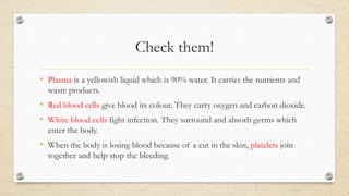 Check them!
• Plasma is a yellowish liquid which is 90% water. It carries the nutrients and
waste products.
• Red blood cells give blood its colour. They carry oxygen and carbon dioxide.
• White blood cells fight infection. They surround and absorb germs which
enter the body.
• When the body is losing blood because of a cut in the skin, platelets join
together and help stop the bleeding.
 