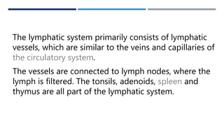 LYMPH
The lymphatic system primarily consists of lymphatic
vessels, which are similar to the veins and capillaries of
the circulatory system.
The vessels are connected to lymph nodes, where the
lymph is filtered. The tonsils, adenoids, spleen and
thymus are all part of the lymphatic system.
 