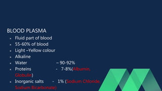 BLOOD PLASMA
 Fluid part of blood
 55-60% of blood
 Light –Yellow colour
 Alkaline
 Water – 90-92%
 Proteins - 7-8%(Albumin,
Globulin)
 Inorganic salts - 1% (Sodium Chloride,
Sodium Bicarbonate)
 