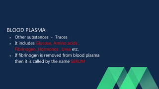 BLOOD PLASMA
 Other substances - Traces
 It includes Glucose, Amino acids ,
Fibrinogen, Hormones , Urea etc.
 If fibrinogen is removed from blood plasma
then it is called by the name SERUM
 