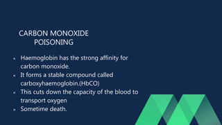 CARBON MONOXIDE
POISONING
 Haemoglobin has the strong affinity for
carbon monoxide.
 It forms a stable compound called
carboxyhaemoglobin.(HbCO)
 This cuts down the capacity of the blood to
transport oxygen
 Sometime death.
 