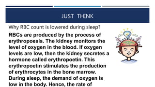 JUST THINK
Why RBC count is lowered during sleep?
RBCs are produced by the process of
erythropoesis. The kidney monitors the
level of oxygen in the blood. If oxygen
levels are low, then the kidney secretes a
hormone called erythropoetin. This
erythropoetin stimulates the production
of erythrocytes in the bone marrow.
During sleep, the demand of oxygen is
low in the body. Hence, the rate of
 
