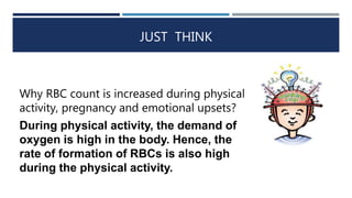 JUST THINK
Why RBC count is increased during physical
activity, pregnancy and emotional upsets?
During physical activity, the demand of
oxygen is high in the body. Hence, the
rate of formation of RBCs is also high
during the physical activity.
 