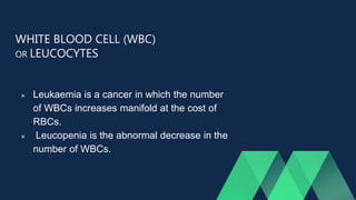 WHITE BLOOD CELL (WBC)
OR LEUCOCYTES
 Leukaemia is a cancer in which the number
of WBCs increases manifold at the cost of
RBCs.
 Leucopenia is the abnormal decrease in the
number of WBCs.
 