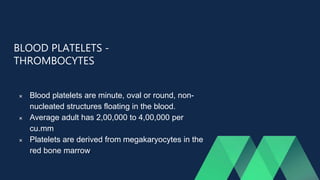 BLOOD PLATELETS -
THROMBOCYTES
 Blood platelets are minute, oval or round, non-
nucleated structures floating in the blood.
 Average adult has 2,00,000 to 4,00,000 per
cu.mm
 Platelets are derived from megakaryocytes in the
red bone marrow.
 