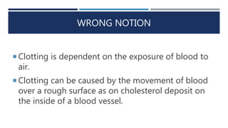 WRONG NOTION
 Clotting is dependent on the exposure of blood to
air.
 Clotting can be caused by the movement of blood
over a rough surface as on cholesterol deposit on
the inside of a blood vessel.
 