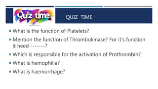 QUIZ TIME
 What is the function of Platelets?
 Mention the function of Thrombokinase? For it’s function
it need -------?
 Which is responsible for the activation of Prothrombin?
 What is hemophilia?
 What is haemorrhage?
 