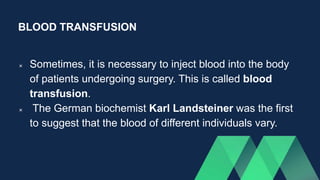 BLOOD TRANSFUSION
 Sometimes, it is necessary to inject blood into the body
of patients undergoing surgery. This is called blood
transfusion.
 The German biochemist Karl Landsteiner was the first
to suggest that the blood of different individuals vary.
 