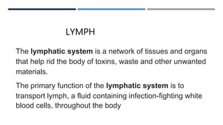 LYMPH LYMPH
The lymphatic system is a network of tissues and organs
that help rid the body of toxins, waste and other unwanted
materials.
The primary function of the lymphatic system is to
transport lymph, a fluid containing infection-fighting white
blood cells, throughout the body
 