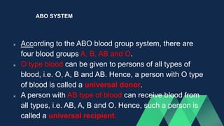 ABO SYSTEM
 According to the ABO blood group system, there are
four blood groups A, B, AB and O.
 O type blood can be given to persons of all types of
blood, i.e. O, A, B and AB. Hence, a person with O type
of blood is called a universal donor.
 A person with AB type of blood can receive blood from
all types, i.e. AB, A, B and O. Hence, such a person is
called a universal recipient.
 