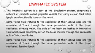 LYMPHATIC SYSTEM
• The lymphatic system is a part of the circulatory system, comprising a
network of conducts called lymphatic vessels that carry a clear fluid called
lymph, uni-directionally towards the heart.
• Some tissue fluid returns to the capillaries at their venous ends and the
remainder diffuses through the more permeable walls of the lymph
capillaries, forming lymph. The cells of the body are bathed in interstitial
fluid which leaks constantly out of the blood stream through the permeable
walls of blood capillaries.
• Some tissue fluid returns to the capillaries at their venous ends and the
remainder diffuses through the more permeable walls of the lymph
capillaries, forming lymph.
 