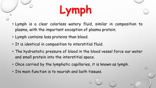 Lymph
• Lymph is a clear colorless watery fluid, similar in composition to
plasma, with the important exception of plasma protein.
• Lymph contains less proteins than blood.
• It is identical in composition to interstitial fluid.
• The hydrostatic pressure of blood in the blood vessel force our water
and small protein into the interstitial space.
• Once carried by the lymphatic capillaries, it is known as lymph.
• Its main function is to nourish and bath tissues.
 