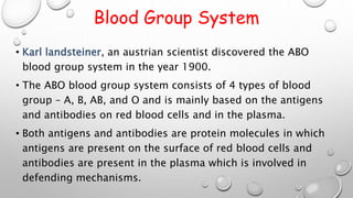 Blood Group System
• Karl landsteiner, an austrian scientist discovered the ABO
blood group system in the year 1900.
• The ABO blood group system consists of 4 types of blood
group – A, B, AB, and O and is mainly based on the antigens
and antibodies on red blood cells and in the plasma.
• Both antigens and antibodies are protein molecules in which
antigens are present on the surface of red blood cells and
antibodies are present in the plasma which is involved in
defending mechanisms.
 