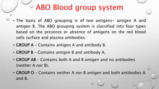 ABO Blood group system
• The basis of ABO grouping is of two antigens- antigen A and
antigen B. The ABO grouping system is classified into four types
based on the presence or absence of antigens on the red blood
cells surface and plasma antibodies.
• GROUP A – Contains antigen A and antibody B.
• GROUP B – Contains antigen B and antibody A.
• GROUP AB – Contains both A and B antigen and no antibodies
(neither A nor B).
• GROUP O – Contains neither A nor B antigen and both antibodies A
and B.
 