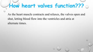 How heart valves function???
As the heart muscle contracts and relaxes, the valves open and
shut, letting blood flow into the ventricles and atria at
alternate times.
 