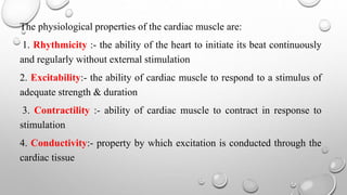 The physiological properties of the cardiac muscle are:
1. Rhythmicity :- the ability of the heart to initiate its beat continuously
and regularly without external stimulation
2. Excitability:- the ability of cardiac muscle to respond to a stimulus of
adequate strength & duration
3. Contractility :- ability of cardiac muscle to contract in response to
stimulation
4. Conductivity:- property by which excitation is conducted through the
cardiac tissue
 