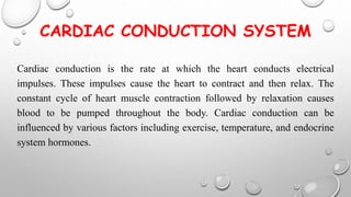 CARDIAC CONDUCTION SYSTEM
Cardiac conduction is the rate at which the heart conducts electrical
impulses. These impulses cause the heart to contract and then relax. The
constant cycle of heart muscle contraction followed by relaxation causes
blood to be pumped throughout the body. Cardiac conduction can be
influenced by various factors including exercise, temperature, and endocrine
system hormones.
 