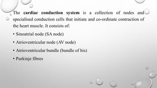 The cardiac conduction system is a collection of nodes and
specialised conduction cells that initiate and co-ordinate contraction of
the heart muscle. It consists of:
• Sinoatrial node (SA node)
• Atrioventricular node (AV node)
• Atrioventricular bundle (bundle of his)
• Purkinje fibres
 
