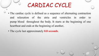 CARDIAC CYCLE
• The cardiac cycle is defined as a sequence of alternating contraction
and relaxation of the atria and ventricles in order to
pump blood throughout the body. It starts at the beginning of one
heartbeat and ends at the beginning of another.
• The cycle last approximately 0.8 seconds.
 
